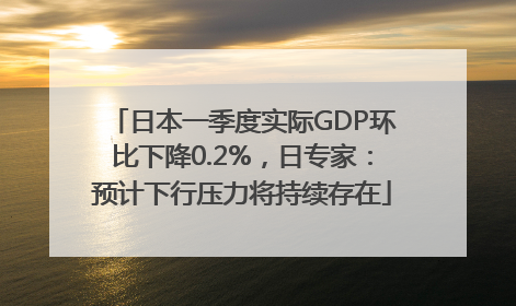 日本一季度实际GDP环比下降0.2%，日专家：预计下行压力将持续存在