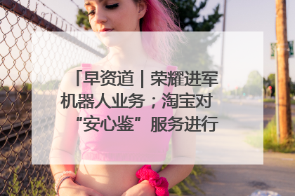 早资道｜荣耀进军机器人业务；淘宝对“安心鉴”服务进行逐步下线调整