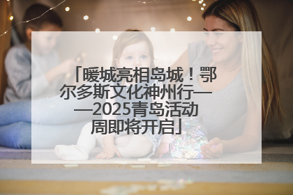 暖城亮相岛城！鄂尔多斯文化神州行——2025青岛活动周即将开启
