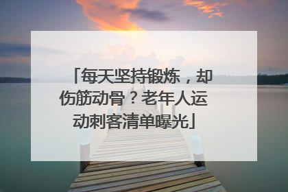 每天坚持锻炼，却伤筋动骨？老年人运动刺客清单曝光