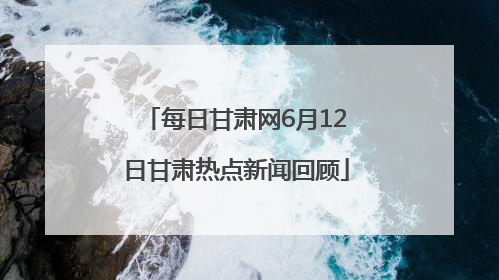 每日甘肃网6月12日甘肃热点新闻回顾