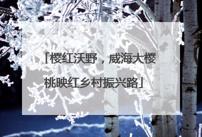 樱红沃野，威海大樱桃映红乡村振兴路