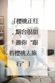 樱桃正红，烟台很甜！邀你“跟着樱桃去旅行”