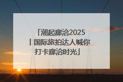 潮起廊洽2025丨国际旅拍达人喊你打卡廊洽时光