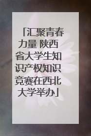 汇聚青春力量 陕西省大学生知识产权知识竞赛在西北大学举办