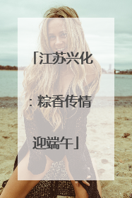 江苏兴化：粽香传情迎端午