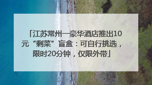 江苏常州一豪华酒店推出10元“剩菜”盲盒：可自行挑选，限时20分钟，仅限外带