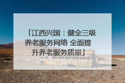 江西兴国：健全三级养老服务网络 全面提升养老服务质量