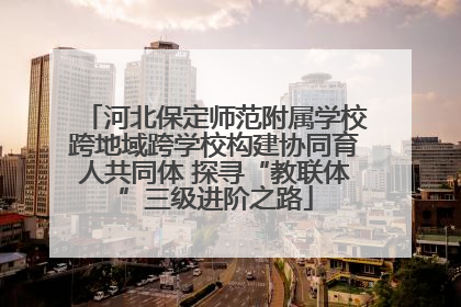河北保定师范附属学校跨地域跨学校构建协同育人共同体 探寻“教联体”三级进阶之路