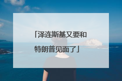 泽连斯基又要和特朗普见面了