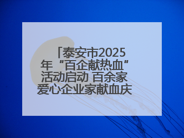 泰安市2025年“百企献热血”活动启动 百余家爱心企业家献血庆祝世界献血者日