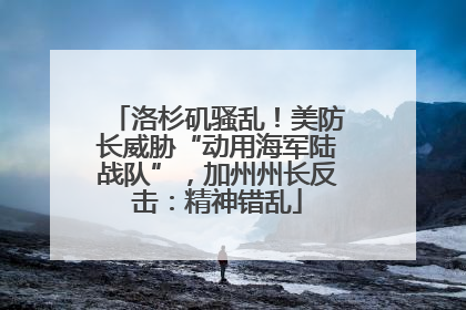 洛杉矶骚乱！美防长威胁“动用海军陆战队”，加州州长反击：精神错乱