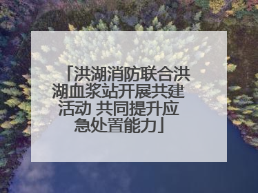 洪湖消防联合洪湖血浆站开展共建活动 共同提升应急处置能力