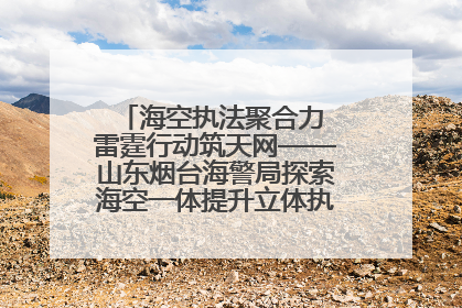 海空执法聚合力 雷霆行动筑天网——山东烟台海警局探索海空一体提升立体执法效能纪实