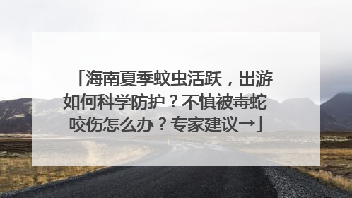 海南夏季蚊虫活跃，出游如何科学防护？不慎被毒蛇咬伤怎么办？专家建议→