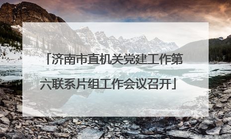 济南市直机关党建工作第六联系片组工作会议召开