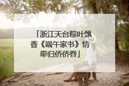 浙江天台粽叶飘香《端午家书》情牵归侨侨眷