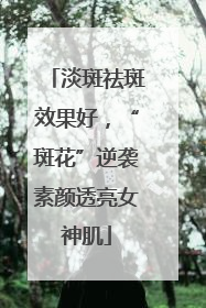 淡斑祛斑效果好，“斑花”逆袭素颜透亮女神肌