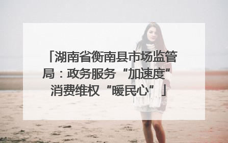 湖南省衡南县市场监管局：政务服务“加速度” 消费维权“暖民心”