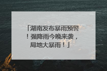 湖南发布暴雨预警！强降雨今晚来袭，局地大暴雨！