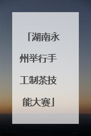 湖南永州举行手工制茶技能大赛