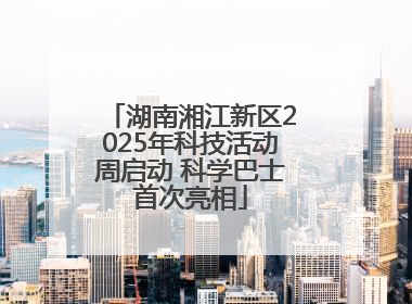 湖南湘江新区2025年科技活动周启动 科学巴士首次亮相
