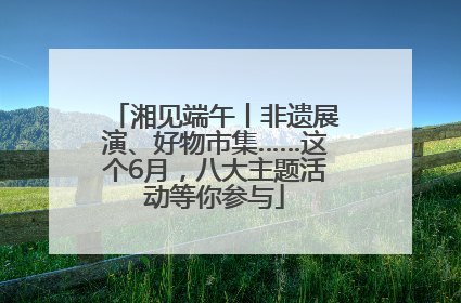 湘见端午丨非遗展演、好物市集……这个6月，八大主题活动等你参与