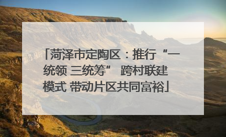 菏泽市定陶区：推行“一统领 三统筹” 跨村联建模式 带动片区共同富裕