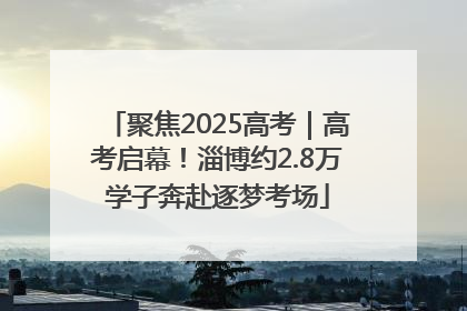 聚焦2025高考｜高考启幕！淄博约2.8万学子奔赴逐梦考场