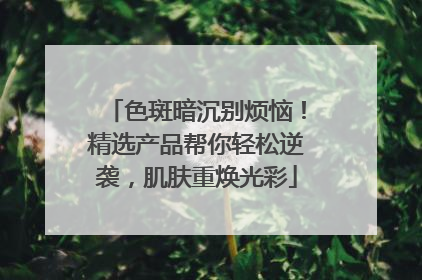 色斑暗沉别烦恼！精选产品帮你轻松逆袭，肌肤重焕光彩