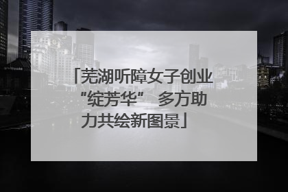 芜湖听障女子创业“绽芳华” 多方助力共绘新图景