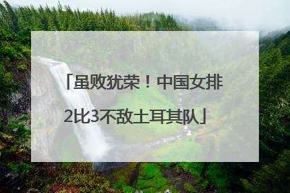 虽败犹荣！中国女排2比3不敌土耳其队