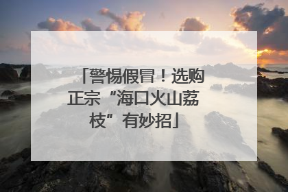 警惕假冒！选购正宗“海口火山荔枝”有妙招