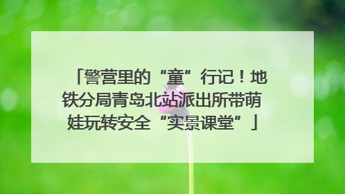 警营里的“童”行记！地铁分局青岛北站派出所带萌娃玩转安全“实景课堂”