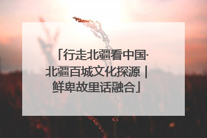 行走北疆看中国·北疆百城文化探源｜鲜卑故里话融合