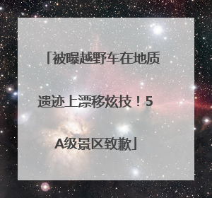 被曝越野车在地质遗迹上漂移炫技！5A级景区致歉