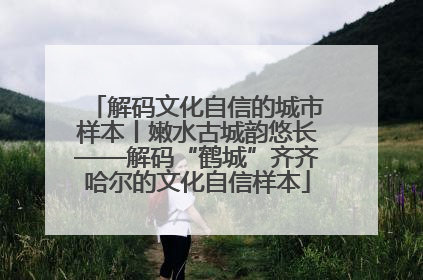 解码文化自信的城市样本丨嫩水古城韵悠长——解码“鹤城”齐齐哈尔的文化自信样本
