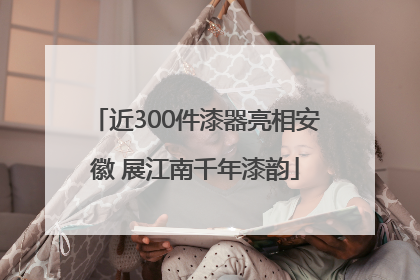 近300件漆器亮相安徽 展江南千年漆韵