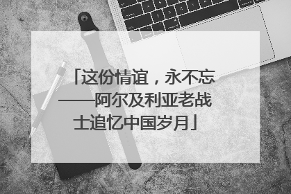 这份情谊，永不忘——阿尔及利亚老战士追忆中国岁月