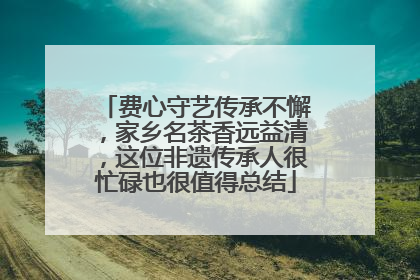 费心守艺传承不懈，家乡名茶香远益清，这位非遗传承人很忙碌也很值得总结