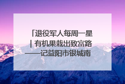 退役军人每周一星｜有机果栽出致富路——记益阳市银城南湖蔬果农民专业合作社总经理晏桂明
