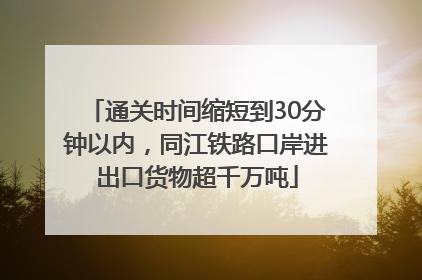 通关时间缩短到30分钟以内，同江铁路口岸进出口货物超千万吨