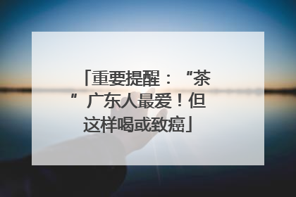 重要提醒：“茶”广东人最爱！但这样喝或致癌