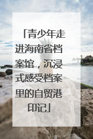 青少年走进海南省档案馆，沉浸式感受档案里的自贸港印记
