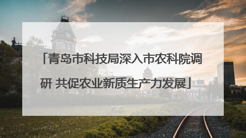 青岛市科技局深入市农科院调研 共促农业新质生产力发展
