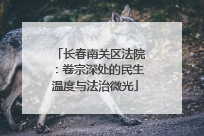 长春南关区法院：卷宗深处的民生温度与法治微光