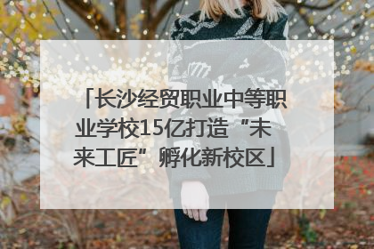 长沙经贸职业中等职业学校15亿打造“未来工匠”孵化新校区
