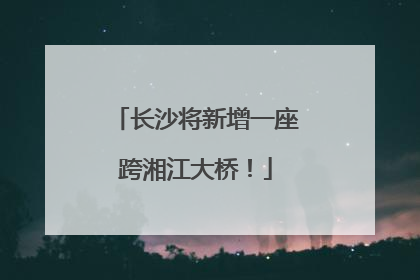 长沙将新增一座跨湘江大桥！