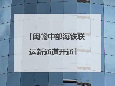 闽赣中部海铁联运新通道开通