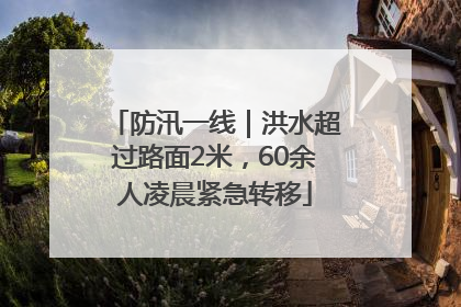防汛一线｜洪水超过路面2米，60余人凌晨紧急转移